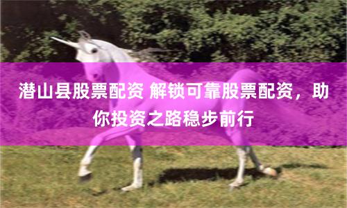 潜山县股票配资 解锁可靠股票配资，助你投资之路稳步前行