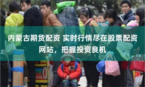 内蒙古期货配资 实时行情尽在股票配资网站，把握投资良机