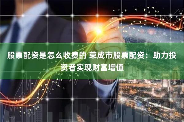股票配资是怎么收费的 荣成市股票配资：助力投资者实现财富增值