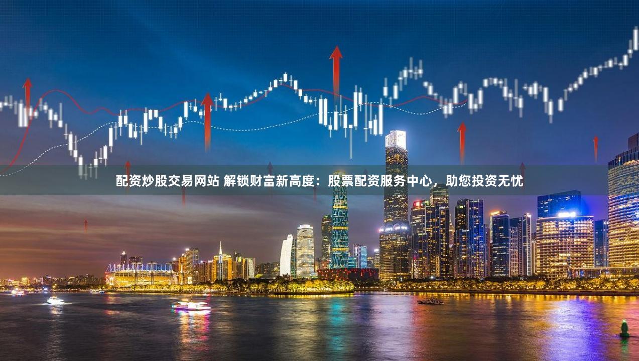 配资炒股交易网站 解锁财富新高度：股票配资服务中心，助您投资无忧