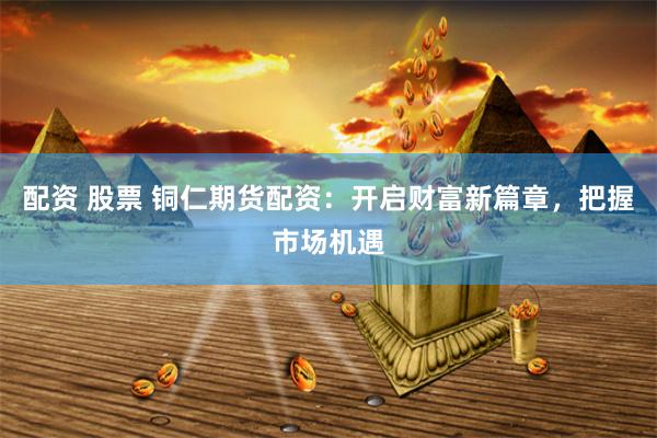 配资 股票 铜仁期货配资：开启财富新篇章，把握市场机遇
