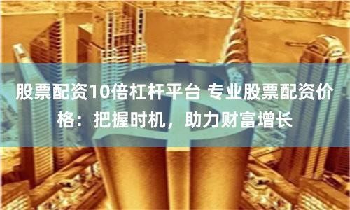 股票配资10倍杠杆平台 专业股票配资价格：把握时机，助力财富增长